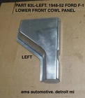 1948,1949,1950,1951,1952 Ford F-1 Truck Lower Front Cowl #83L Left Side. Ems New. Price: $105.00.